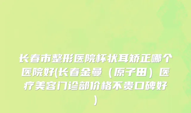 长春市整形医院杯状耳矫正哪个医院好(长春金曼（原子田）医疗美容门诊部价格不贵口碑好)