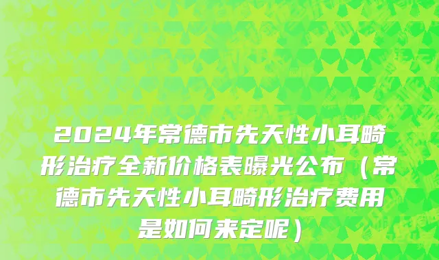 2024年常德市先天性小耳畸形治疗全新价格表曝光公布（常德市先天性小耳畸形治疗费用是如何来定呢）