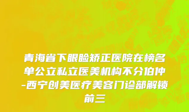 青海省下眼睑矫正医院在榜名单公立私立医美机构不分伯仲-西宁创美医疗美容门诊部解锁前三