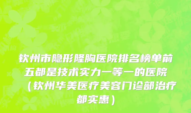 钦州市隐形隆胸医院排名榜单前五都是技术实力一等一的医院（钦州华美医疗美容门诊部治疗都实惠）