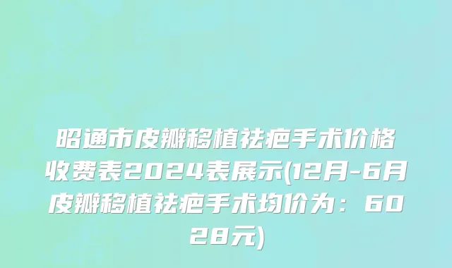 昭通市皮瓣移植祛疤手术价格收费表2024表展示(12月-6月皮瓣移植祛疤手术均价为：6028元)