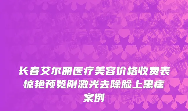 长春艾尔丽医疗美容价格收费表惊艳预览附激光去除脸上黑痣案例
