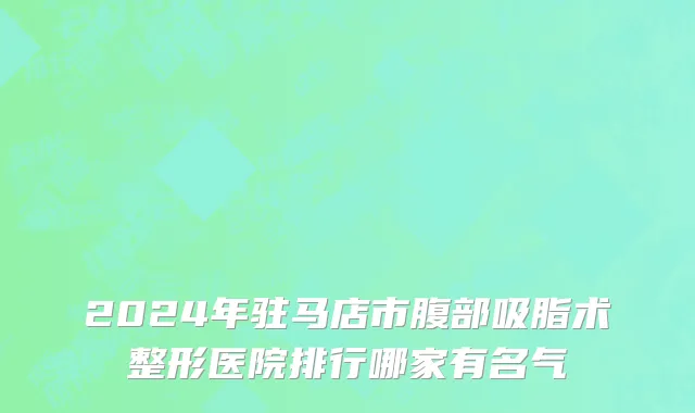 2024年驻马店市腹部吸脂术整形医院排行哪家有名气