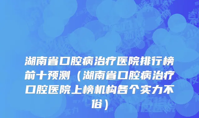 湖南省口腔病治疗医院排行榜前十预测（湖南省口腔病治疗口腔医院上榜机构各个实力不俗）