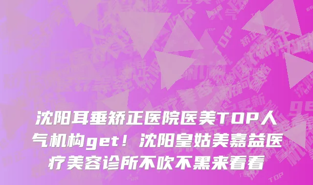 沈阳耳垂矫正医院医美TOP人气机构get!沈阳皇姑美嘉益医疗美容诊所不吹不黑来看看