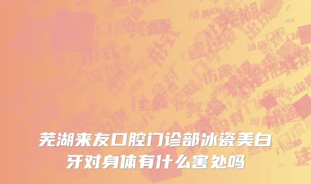 芜湖来友口腔门诊部冰瓷美白牙对身体有什么害处吗