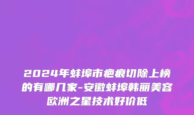 2024年蚌埠市疤痕切除上榜的有哪几家-安徽蚌埠韩丽美容欧洲之星技术好价低