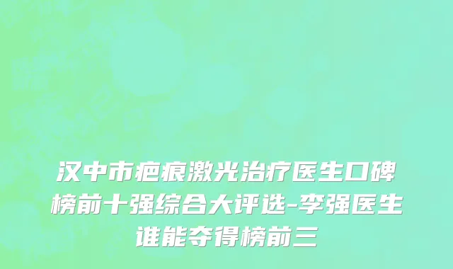 汉中市疤痕激光治疗医生口碑榜前十强综合大评选-李强医生谁能夺得榜前三