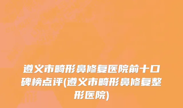 遵义市畸形鼻修复医院前十口碑榜点评(遵义市畸形鼻修复整形医院)