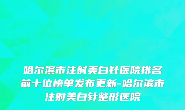 哈尔滨市注射美白针医院排名前十位榜单发布更新-哈尔滨市注射美白针整形医院