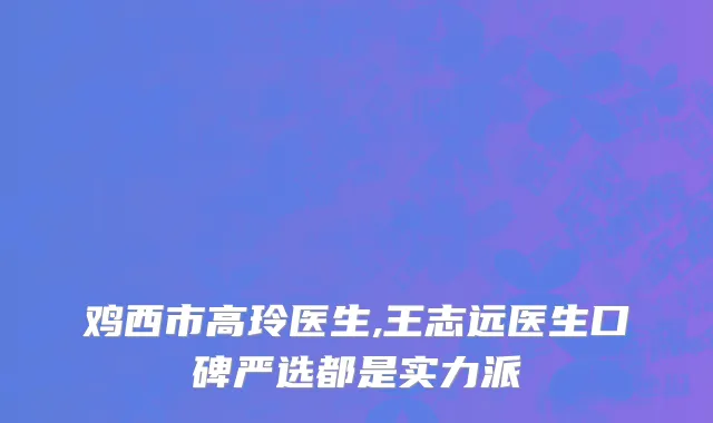 鸡西市高玲医生,王志远医生口碑严选都是实力派