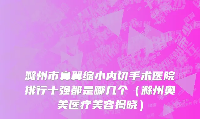 滁州市鼻翼缩小内切手术医院排行十强都是哪几个（滁州奥美医疗美容揭晓）