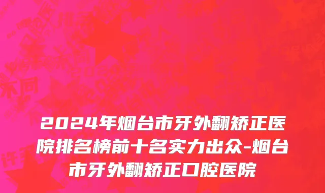 2024年烟台市牙外翻矫正医院排名榜前十名实力出众-烟台市牙外翻矫正口腔医院