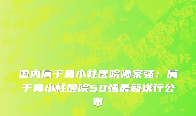 国内属于鼻小柱医院哪家强：属于鼻小柱医院50强最新排行公布