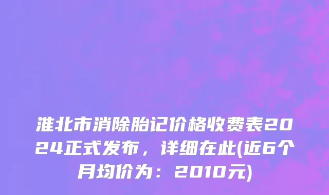淮北市消除胎记价格收费表2024正式发布，详细在此(近6个月均价为：2010元)
