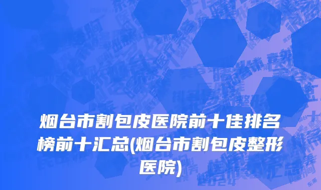 烟台市割包皮医院前十佳排名榜前十汇总(烟台市割包皮整形医院)