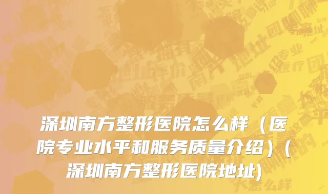 深圳南方整形医院怎么样（医院专业水平和服务质量介绍）(深圳南方整形医院地址)