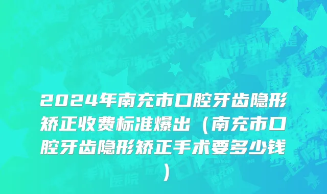 2024年南充市口腔牙齿隐形矫正收费标准爆出（南充市口腔牙齿隐形矫正手术要多少钱）