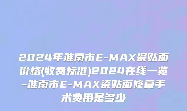 2024年淮南市E-MAX瓷贴面价格(收费标准)2024在线一览-淮南市E-MAX瓷贴面修复手术费用是多少