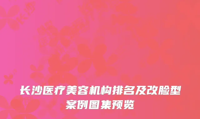 长沙医疗美容机构排名及改脸型案例图集预览