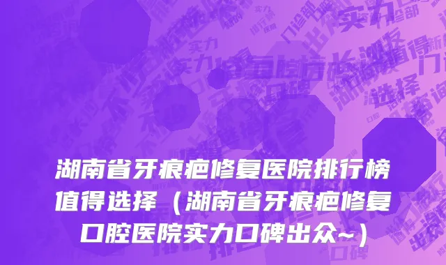 湖南省牙痕疤修复医院排行榜值得选择（湖南省牙痕疤修复口腔医院实力口碑出众~）
