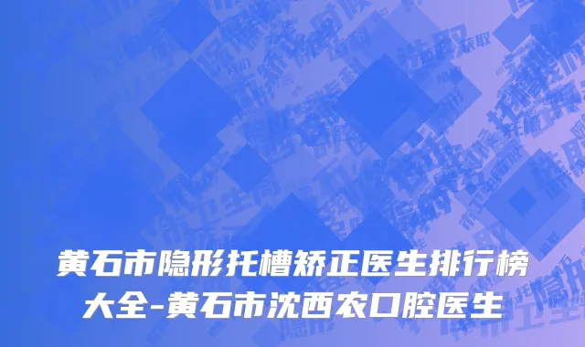 黄石市隐形托槽矫正医生排行榜大全-黄石市沈西农口腔医生
