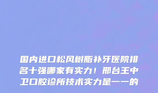 国内进口松风树脂补牙医院排名十强哪家有实力!邢台王中卫口腔诊所技术实力是一一的