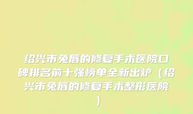 绍兴市兔唇的修复手术医院口碑排名前十强榜单全新出炉（绍兴市兔唇的修复手术整形医院）