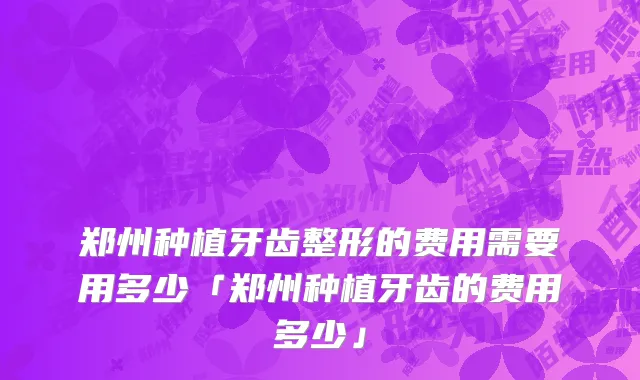 郑州种植牙齿整形的费用需要用多少「郑州种植牙齿的费用多少」