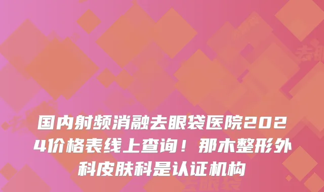国内射频消融去眼袋医院2024价格表线上查询！那木整形外科皮肤科是认证机构