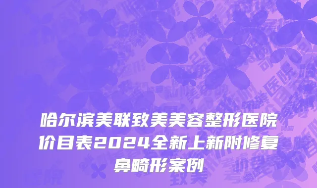 哈尔滨美联致美美容整形医院价目表2024全新上新附修复鼻畸形案例
