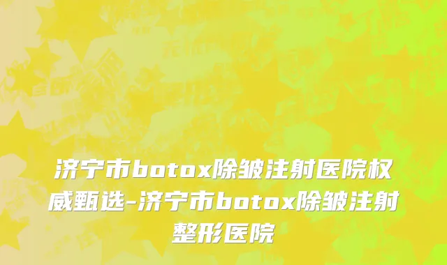济宁市botox除皱注射医院权威甄选-济宁市botox除皱注射整形医院