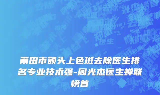 莆田市额头上色斑去除医生排名专业技术强-周光杰医生蝉联榜首