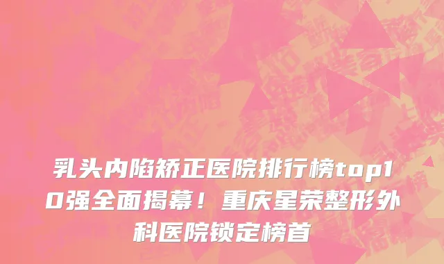 乳头内陷矫正医院排行榜top10强全面揭幕!重庆星荣整形外科医院锁定榜首