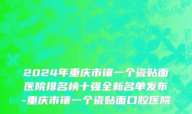 2024年重庆市镶一个瓷贴面医院排名榜十强全新名单发布-重庆市镶一个瓷贴面口腔医院