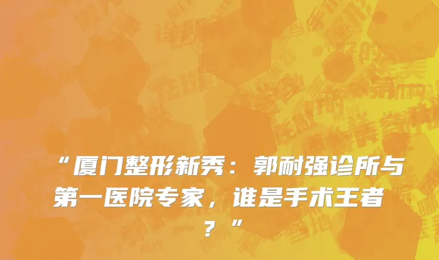 “厦门整形新秀：郭耐强诊所与第一医院专家，谁是手术王者？”