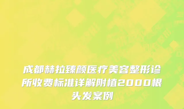 成都赫拉臻颜医疗美容整形诊所收费标准详解附植2000根头发案例