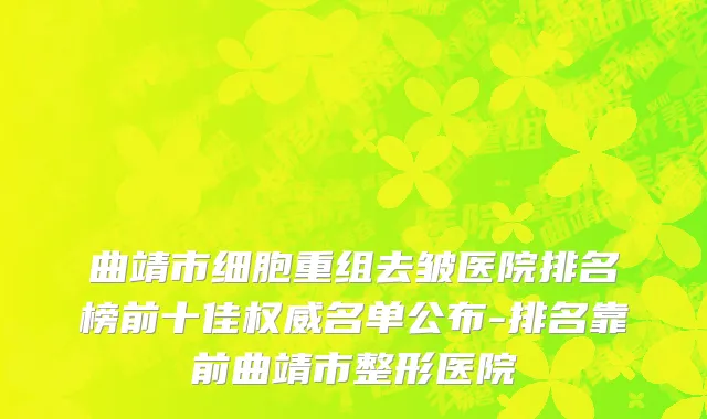 曲靖市细胞重组去皱医院排名榜前十佳权威名单公布-排名靠前曲靖市整形医院