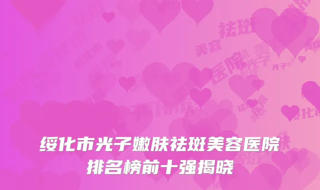绥化市光子嫩肤祛斑美容医院排名榜前十强揭晓
