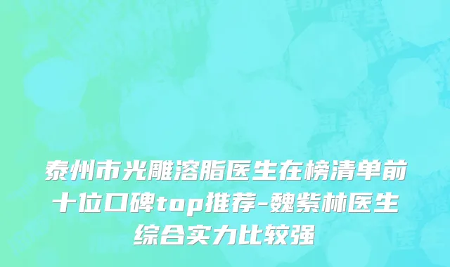 泰州市光雕溶脂医生在榜清单前十位口碑top推荐-魏紫林医生综合实力比较强
