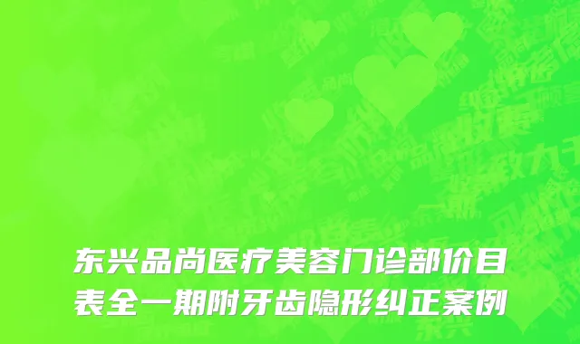 东兴品尚医疗美容门诊部价目表全一期附牙齿隐形纠正案例