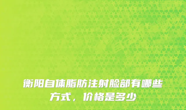 衡阳自体脂肪注射脸部有哪些方式，价格是多少