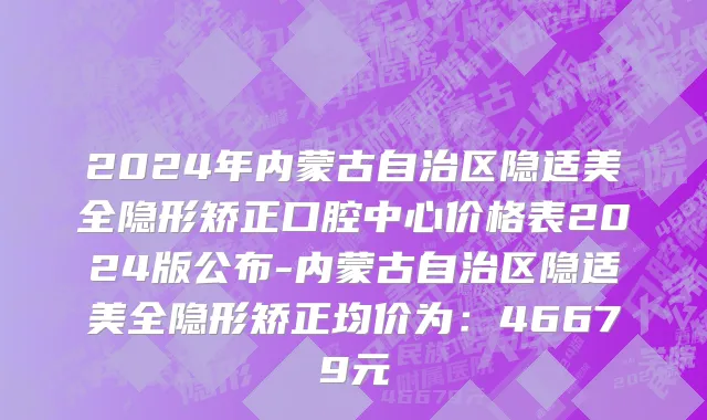 2024年内蒙古自治区隐适美全隐形矫正口腔中心价格表2024版公布-内蒙古自治区隐适美全隐形矫正均价为：46679元