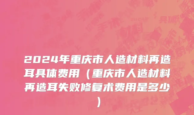 2024年重庆市人造材料再造耳具体费用（重庆市人造材料再造耳失败修复术费用是多少）