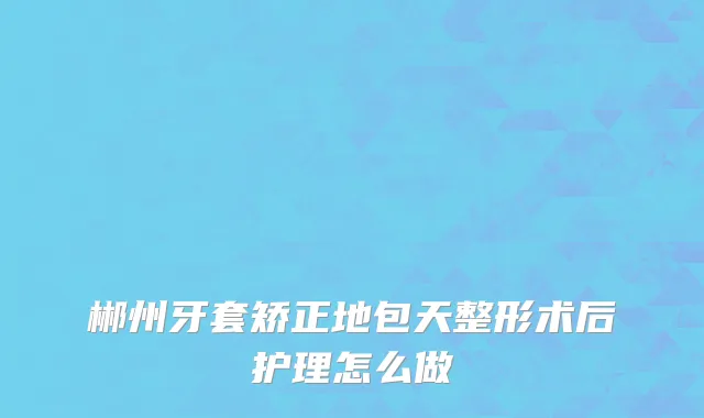 郴州牙套矫正地包天整形术后护理怎么做