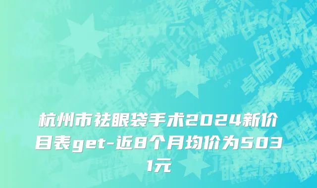 杭州市祛眼袋手术2024新价目表get-近8个月均价为5031元