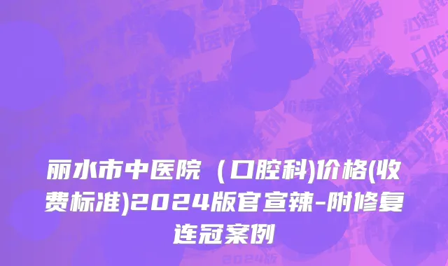 丽水市中医院（口腔科)价格(收费标准)2024版官宣辣-附修复连冠案例