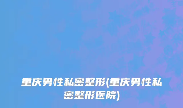 重庆男性私密整形(重庆男性私密整形医院)