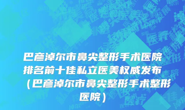 巴彦淖尔市鼻尖整形手术医院排名前十佳私立医美权威发布（巴彦淖尔市鼻尖整形手术整形医院）