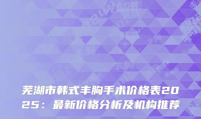 芜湖市韩式丰胸手术价格表2025：最新价格分析及机构推荐